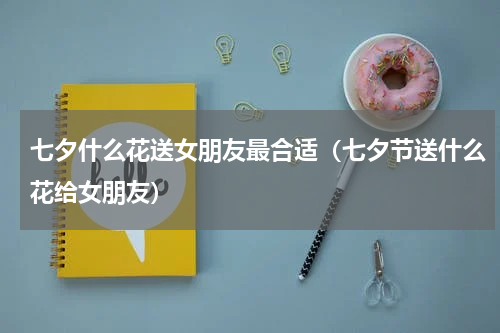 七夕什么花送女朋友最合适（七夕节送什么花给女朋友）