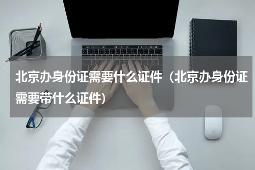 北京办身份证需要什么证件（北京办身份证需要带什么证件）
