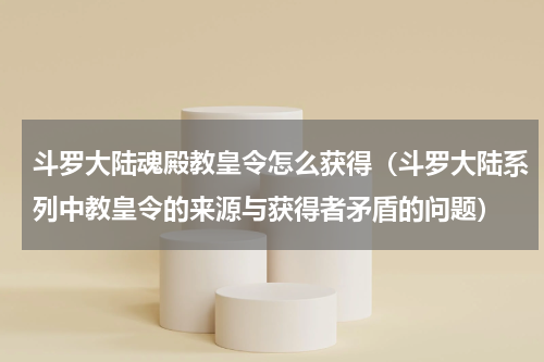 斗罗大陆魂殿教皇令怎么获得（斗罗大陆系列中教皇令的来源与获得者矛盾的问题）