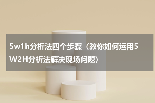 5w1h分析法四个步骤（教你如何运用5W2H分析法解决现场问题）