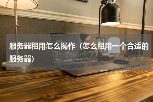 服务器租用怎么操作（怎么租用一个合适的服务器）