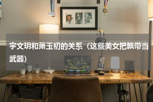 宇文玥和萧玉初的关系（这些美女把飘带当武器）