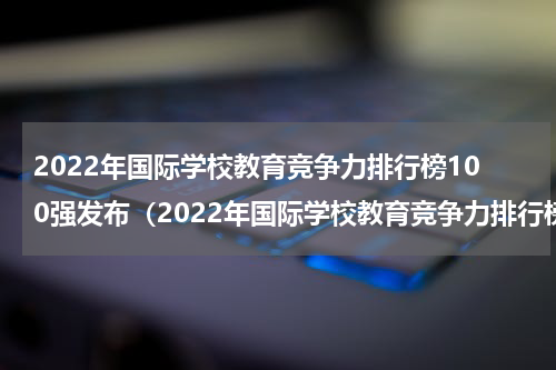 2022年国际学校教育竞争力排行榜100强发布（2022年国际学校教育竞争力排行榜100强发布）