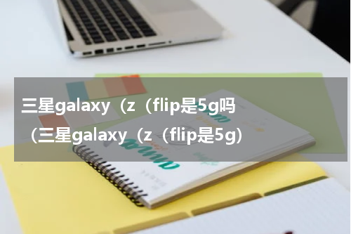 三星galaxy（z（flip是5g吗（三星galaxy（z（flip是5g）