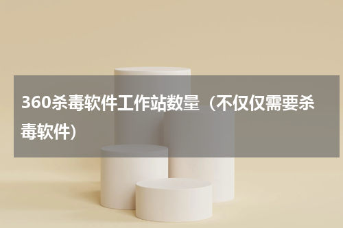 360杀毒软件工作站数量（不仅仅需要杀毒软件）