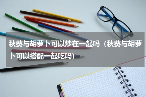 秋葵与胡萝卜可以炒在一起吗（秋葵与胡萝卜可以搭配一起吃吗）