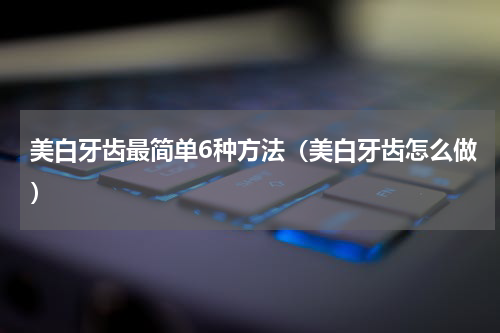 美白牙齿最简单6种方法（美白牙齿怎么做）