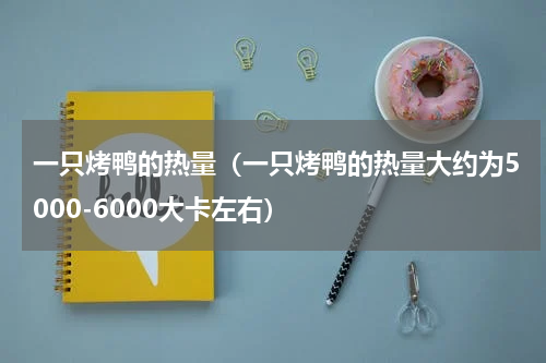 一只烤鸭的热量（一只烤鸭的热量大约为5000-6000大卡左右）