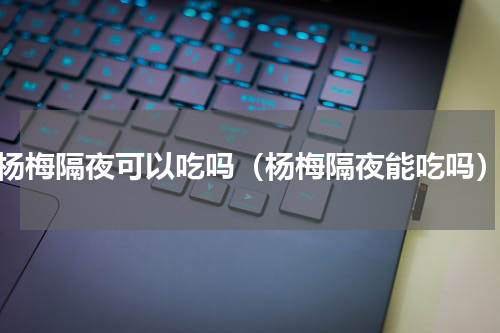 杨梅隔夜可以吃吗（杨梅隔夜能吃吗）