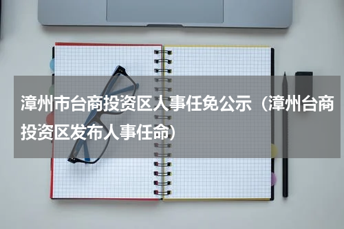 漳州市台商投资区人事任免公示（漳州台商投资区发布人事任命）