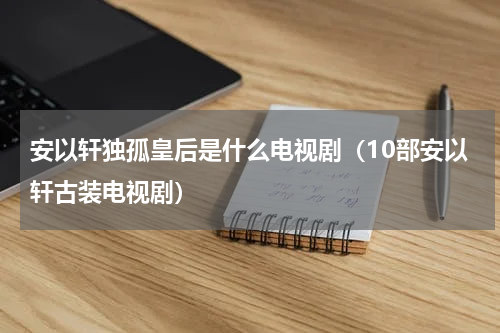 安以轩独孤皇后是什么电视剧（10部安以轩古装电视剧）
