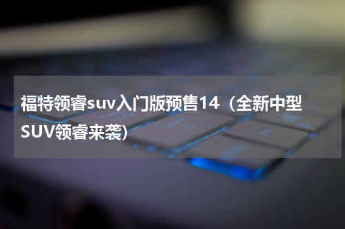 福特领睿suv入门版预售14（全新中型SUV领睿来袭）