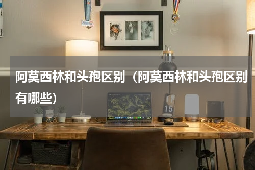 阿莫西林和头孢区别（阿莫西林和头孢区别有哪些）