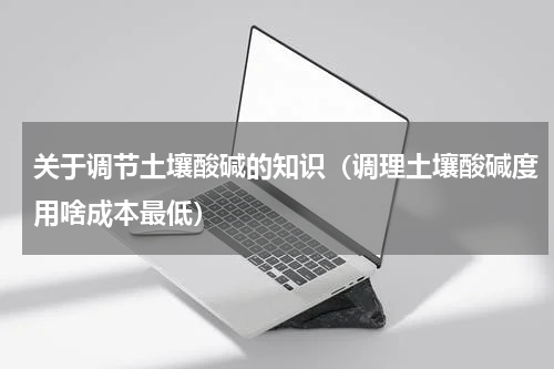 关于调节土壤酸碱的知识（调理土壤酸碱度用啥成本最低）