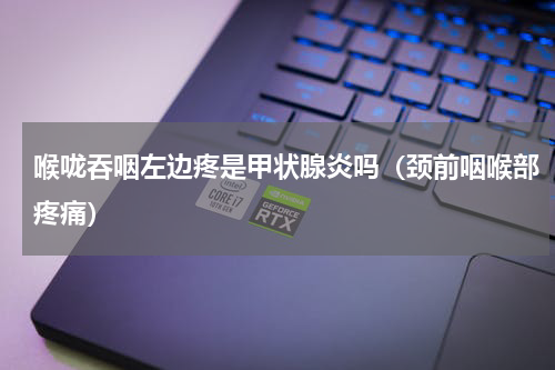 喉咙吞咽左边疼是甲状腺炎吗（颈前咽喉部疼痛）