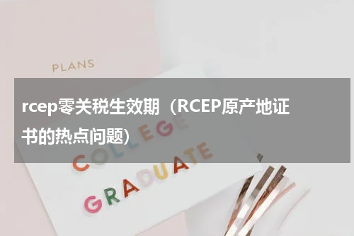 rcep零关税生效期（RCEP原产地证书的热点问题）