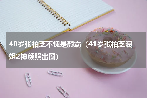 40岁张柏芝不愧是颜霸（41岁张柏芝浪姐2神颜照出圈）