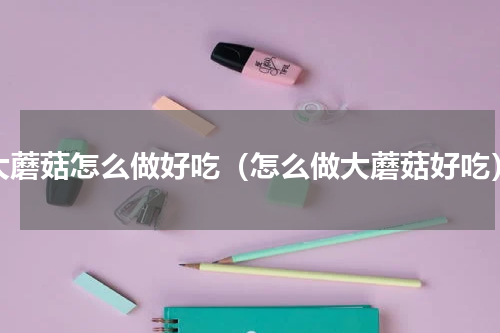 大蘑菇怎么做好吃（怎么做大蘑菇好吃）