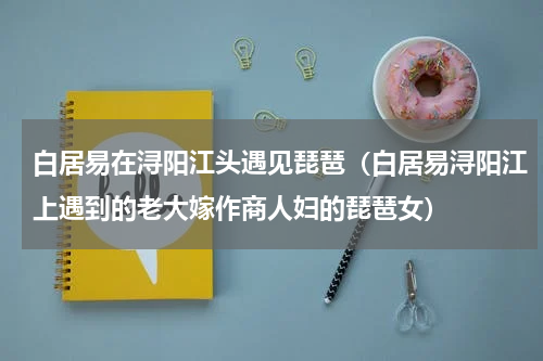 白居易在浔阳江头遇见琵琶（白居易浔阳江上遇到的老大嫁作商人妇的琵琶女）