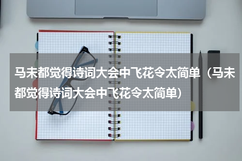 马未都觉得诗词大会中飞花令太简单（马未都觉得诗词大会中飞花令太简单）