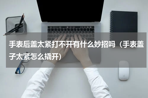 手表后盖太紧打不开有什么妙招吗（手表盖子太紧怎么撬开）