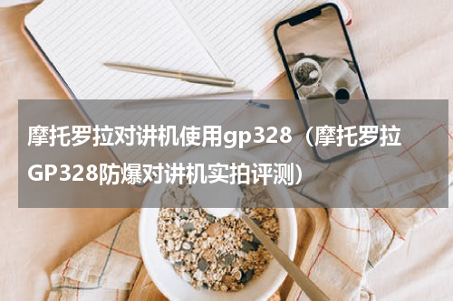 摩托罗拉对讲机使用gp328（摩托罗拉GP328防爆对讲机实拍评测）