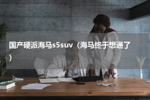 国产硬派海马s5suv（海马终于想通了）