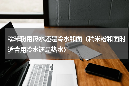 糯米粉用热水还是冷水和面（糯米粉和面时适合用冷水还是热水）
