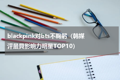 blackpink对bts不鞠躬（韩媒评最具影响力明星TOP10）