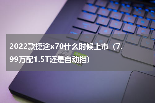 2022款捷途x70什么时候上市（7.99万配1.5T还是自动挡）