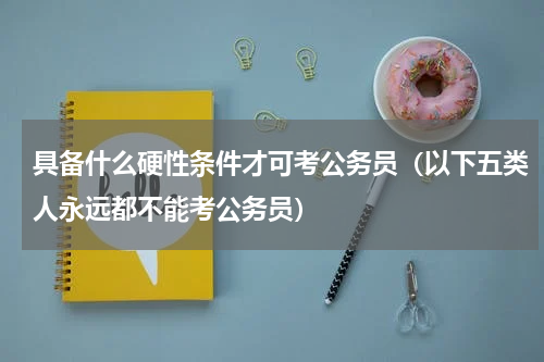 具备什么硬性条件才可考公务员（以下五类人永远都不能考公务员）