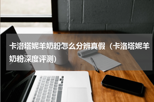 卡洛塔妮羊奶粉怎么分辨真假（卡洛塔妮羊奶粉深度评测）