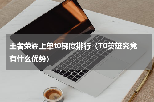 王者荣耀上单t0梯度排行（T0英雄究竟有什么优势）