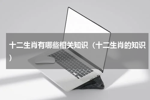十二生肖有哪些相关知识（十二生肖的知识）