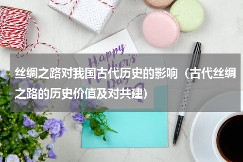 丝绸之路对我国古代历史的影响（古代丝绸之路的历史价值及对共建）