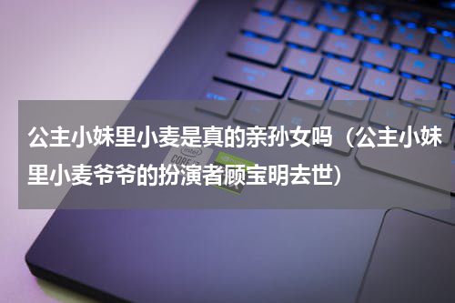 公主小妹里小麦是真的亲孙女吗（公主小妹里小麦爷爷的扮演者顾宝明去世）
