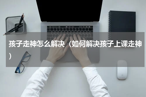 孩子走神怎么解决（如何解决孩子上课走神）