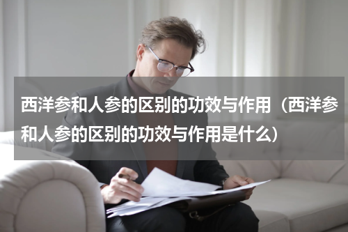 西洋参和人参的区别的功效与作用（西洋参和人参的区别的功效与作用是什么）