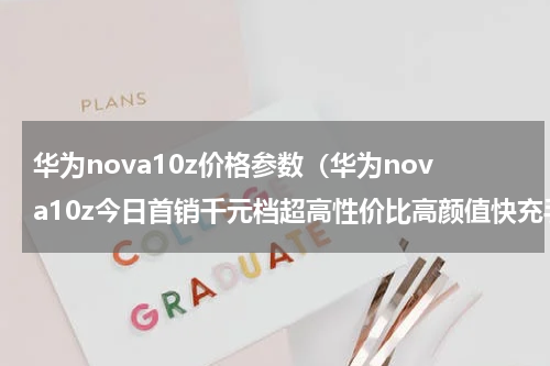 华为nova10z价格参数（华为nova10z今日首销千元档超高性价比高颜值快充手机来了）
