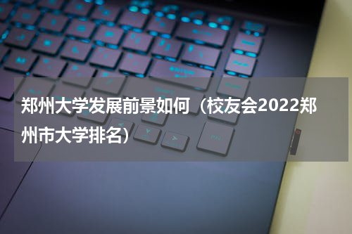 郑州大学发展前景如何（校友会2022郑州市大学排名）