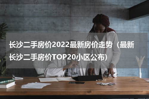 长沙二手房价2022最新房价走势（最新长沙二手房价TOP20小区公布）