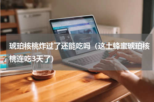 琥珀核桃炸过了还能吃吗（这土蜂蜜琥珀核桃连吃3天了）