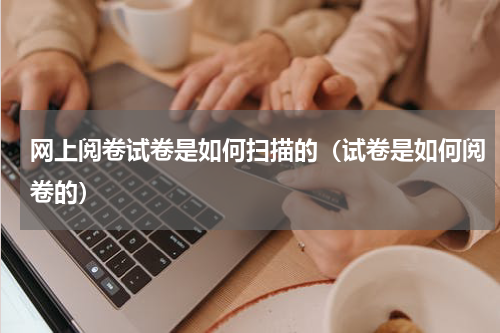 网上阅卷试卷是如何扫描的（试卷是如何阅卷的）