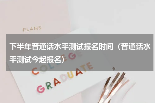 下半年普通话水平测试报名时间（普通话水平测试今起报名）