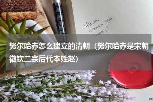 努尔哈赤怎么建立的清朝（努尔哈赤是宋朝徽钦二宗后代本姓赵）
