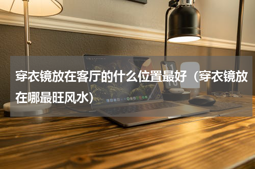 穿衣镜放在客厅的什么位置最好（穿衣镜放在哪最旺风水）
