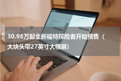 30.98万起全新福特探险者开始预售（大块头带27英寸大横屏）