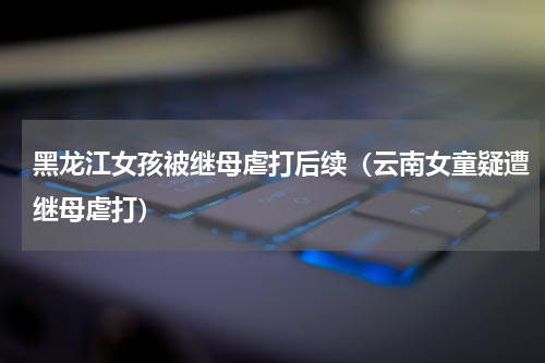 黑龙江女孩被继母虐打后续（云南女童疑遭继母虐打）