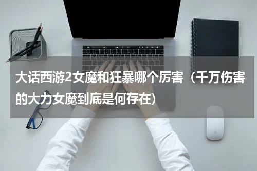 大话西游2女魔和狂暴哪个厉害（千万伤害的大力女魔到底是何存在）
