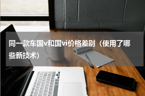 同一款车国v和国vi价格差别（使用了哪些新技术）